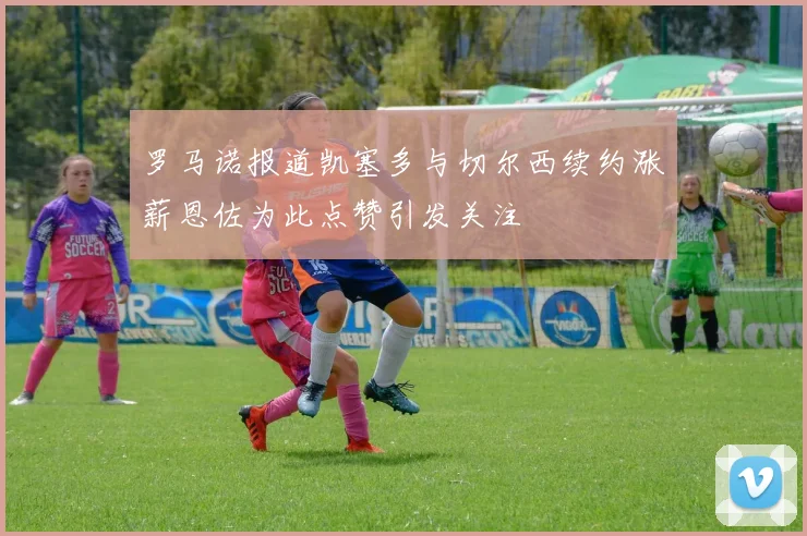 罗马诺报道凯塞多与切尔西续约涨薪恩佐为此点赞引发关注