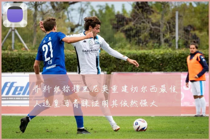乔科尔称穆里尼奥重建切尔西最佳人选皇马青睐证明其依然强大