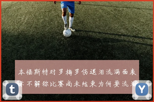 本福斯特对罗梅罗伤退泪流满面表示不解称比赛尚未结束为何要流泪