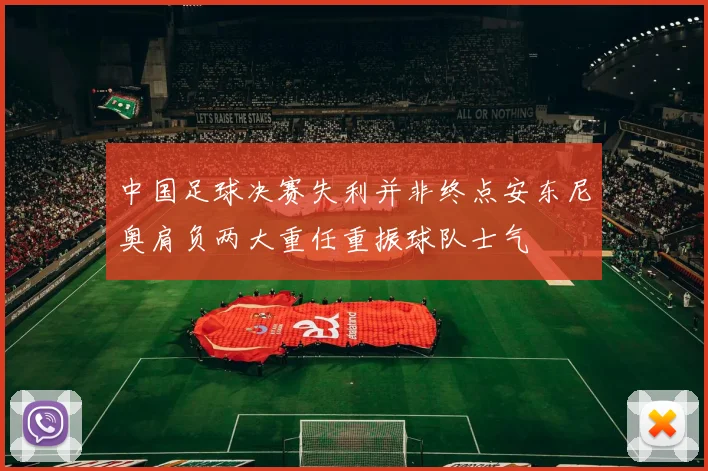 中国足球决赛失利并非终点安东尼奥肩负两大重任重振球队士气