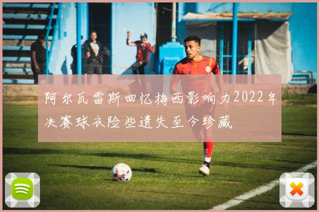 阿尔瓦雷斯回忆梅西影响力2022年决赛球衣险些遗失至今珍藏