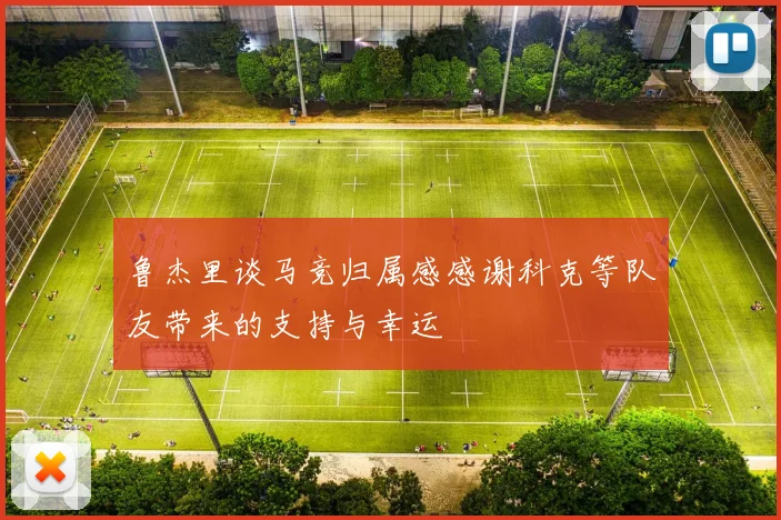 鲁杰里谈马竞归属感感谢科克等队友带来的支持与幸运