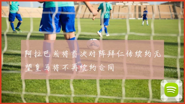 阿拉巴或将首次对阵拜仁传续约无望皇马将不再续约合同