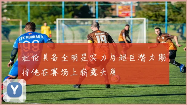 杜伦具备全明星实力与超巨潜力期待他在赛场上崭露头角