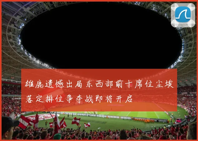 雄鹿遗憾出局东西部前十席位尘埃落定排位争夺战即将开启