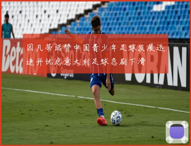 因凡蒂诺赞中国青少年足球发展迅速并忧虑意大利足球急剧下滑