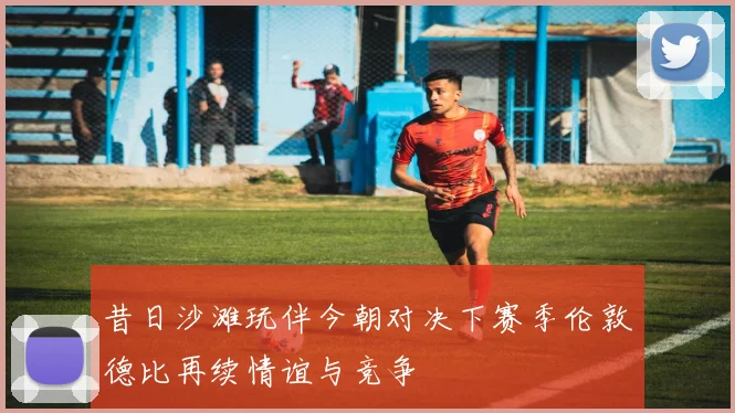 昔日沙滩玩伴今朝对决下赛季伦敦德比再续情谊与竞争