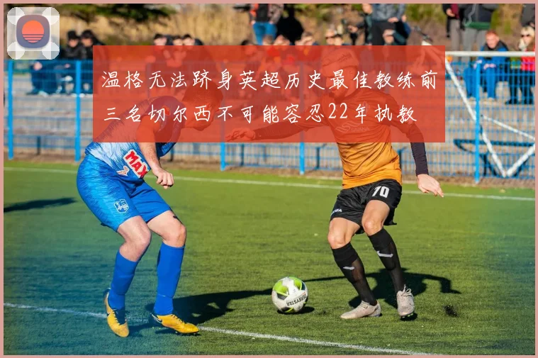 温格无法跻身英超历史最佳教练前三名切尔西不可能容忍22年执教
