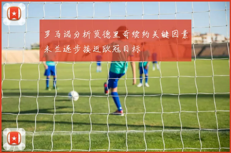 罗马诺分析莫德里奇续约关键因素米兰逐步接近欧冠目标