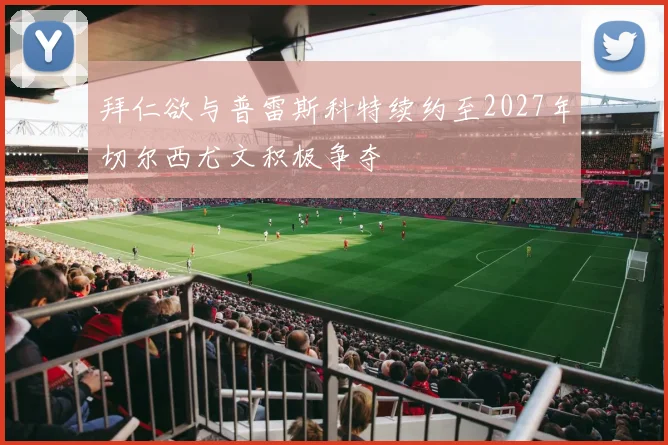 拜仁欲与普雷斯科特续约至2027年切尔西尤文积极争夺