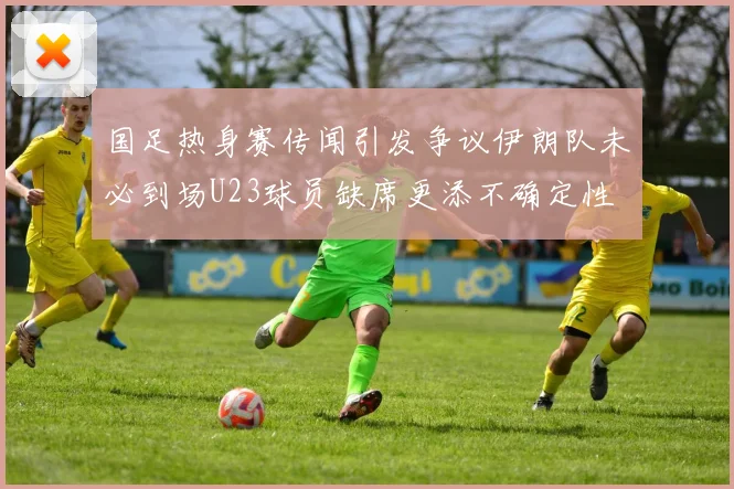 国足热身赛传闻引发争议伊朗队未必到场U23球员缺席更添不确定性