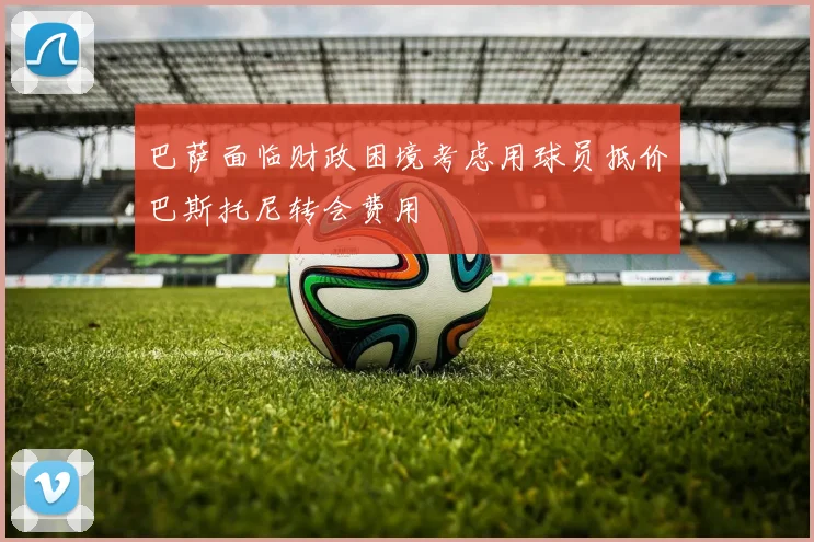 巴萨面临财政困境考虑用球员抵价巴斯托尼转会费用
