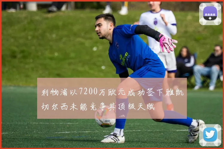 利物浦以7200万欧元成功签下雅凯切尔西未能竞争其顶级天赋