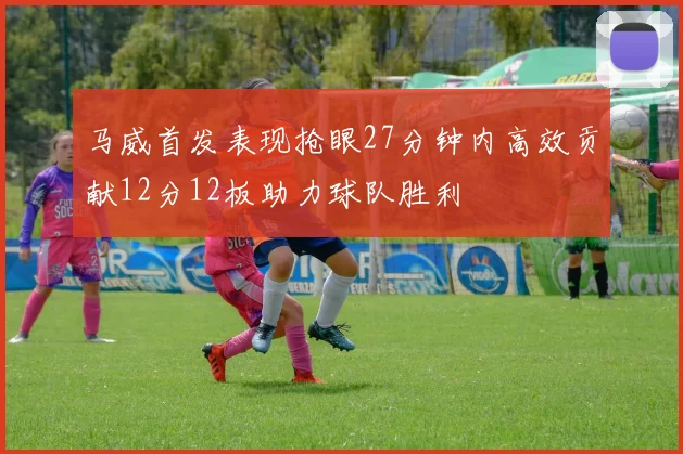 马威首发表现抢眼27分钟内高效贡献12分12板助力球队胜利