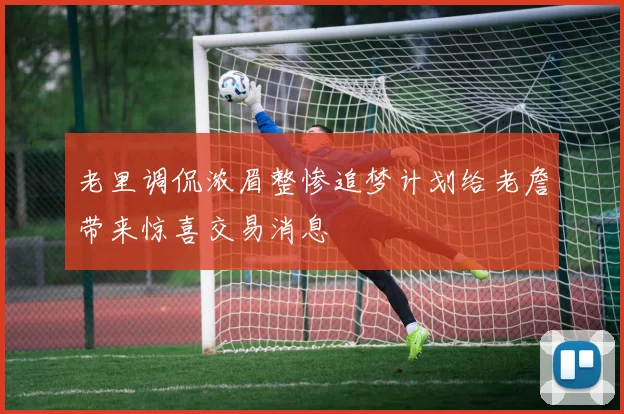 老里调侃浓眉整惨追梦计划给老詹带来惊喜交易消息