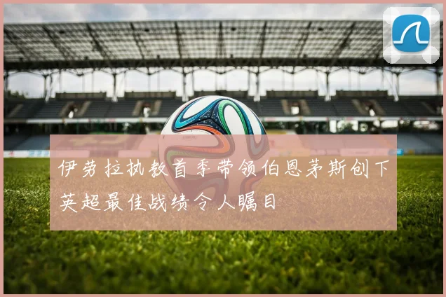伊劳拉执教首季带领伯恩茅斯创下英超最佳战绩令人瞩目